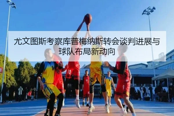 尤文图斯考察库普梅纳斯转会谈判进展与球队布局新动向